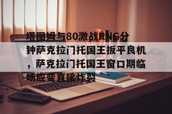 开云登录入口-包含塔图姆与80激战RNG分钟萨克拉门托国王扳平良机，萨克拉门托国王窗口期临场应变直接炸裂的词条